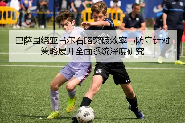 巴萨围绕亚马尔右路突破效率与防守针对策略展开全面系统深度研究